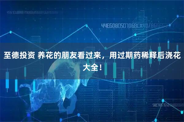 至德投资 养花的朋友看过来，用过期药稀释后浇花大全！