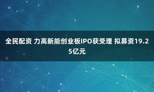 全民配资 力高新能创业板IPO获受理 拟募资19.25亿元