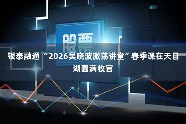 银泰融通 “2026吴晓波激荡讲堂”春季课在天目湖圆满收官
