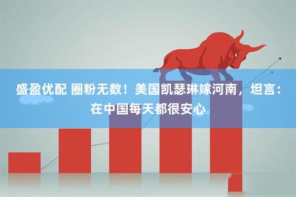 盛盈优配 圈粉无数！美国凯瑟琳嫁河南，坦言：在中国每天都很安心
