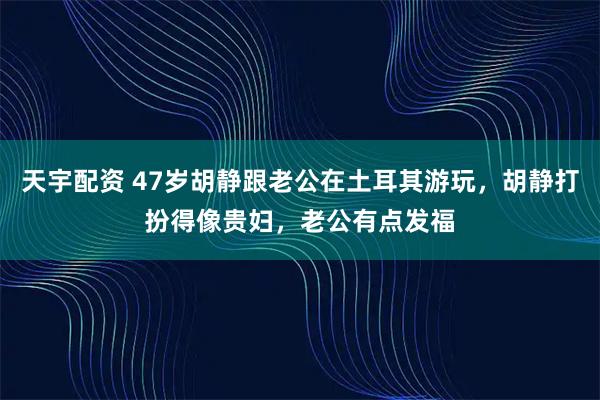 天宇配资 47岁胡静跟老公在土耳其游玩，胡静打扮得像贵妇，老公有点发福