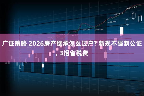 广证策略 2026房产继承怎么过户? 新规不强制公证, 3招省税费