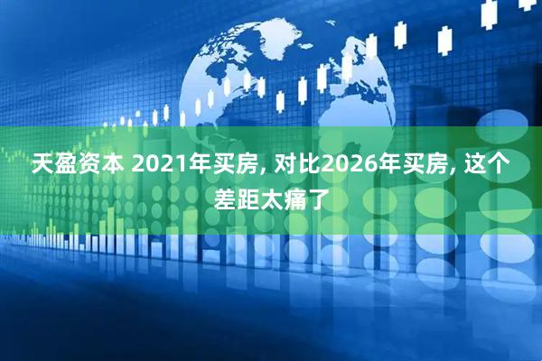 天盈资本 2021年买房, 对比2026年买房, 这个差距太痛了