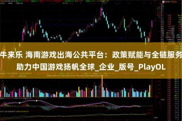 牛来乐 海南游戏出海公共平台：政策赋能与全链服务助力中国游戏扬帆全球_企业_版号_PlayOL