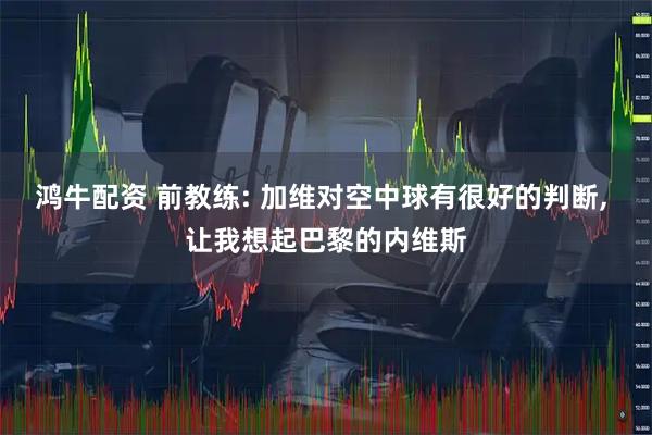 鸿牛配资 前教练: 加维对空中球有很好的判断, 让我想起巴黎的内维斯