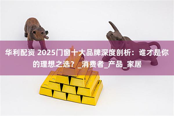 华利配资 2025门窗十大品牌深度剖析:谁才是你的理想之选?_消费者_产品_家居