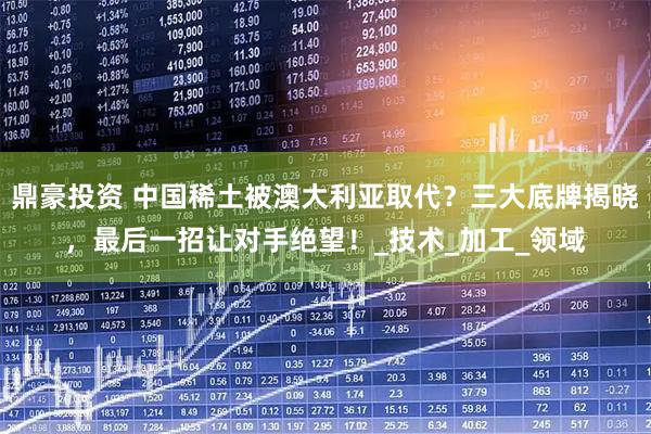 鼎豪投资 中国稀土被澳大利亚取代？三大底牌揭晓，最后一招让对手绝望！_技术_加工_领域