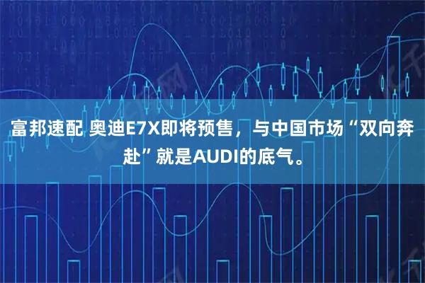 富邦速配 奥迪E7X即将预售，与中国市场“双向奔赴”就是AUDI的底气。